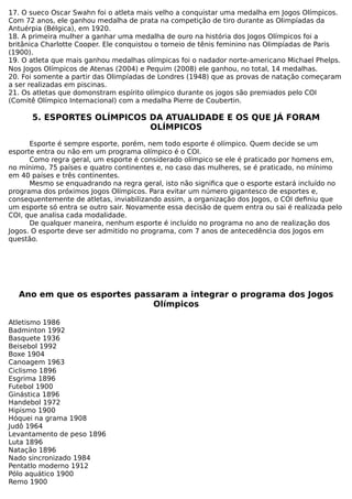 17. O sueco Oscar Swahn foi o atleta mais velho a conquistar uma medalha em Jogos Olímpicos.
Com 72 anos, ele ganhou medalha de prata na competição de tiro durante as Olimpíadas da
Antuérpia (Bélgica), em 1920.
18. A primeira mulher a ganhar uma medalha de ouro na história dos Jogos Olímpicos foi a
britânica Charlotte Cooper. Ele conquistou o torneio de tênis feminino nas Olimpíadas de Paris
(1900).
19. O atleta que mais ganhou medalhas olímpicas foi o nadador norte-americano Michael Phelps.
Nos Jogos Olímpicos de Atenas (2004) e Pequim (2008) ele ganhou, no total, 14 medalhas.
20. Foi somente a partir das Olimpíadas de Londres (1948) que as provas de natação começaram
a ser realizadas em piscinas.
21. Os atletas que domonstram espírito olímpico durante os jogos são premiados pelo COI
(Comitê Olímpico Internacional) com a medalha Pierre de Coubertin.
5. ESPORTES OLÍMPICOS DA ATUALIDADE E OS QUE JÁ FORAM
OLÍMPICOS
Esporte é sempre esporte, porém, nem todo esporte é olímpico. Quem decide se um
esporte entra ou não em um programa olímpico é o COI.
Como regra geral, um esporte é considerado olímpico se ele é praticado por homens em,
no mínimo, 75 países e quatro continentes e, no caso das mulheres, se é praticado, no mínimo
em 40 países e três continentes.
Mesmo se enquadrando na regra geral, isto não significa que o esporte estará incluído no
programa dos próximos Jogos Olímpicos. Para evitar um número gigantesco de esportes e,
consequentemente de atletas, inviabilizando assim, a organização dos Jogos, o COI definiu que
um esporte só entra se outro sair. Novamente essa decisão de quem entra ou sai é realizada pelo
COI, que analisa cada modalidade.
De qualquer maneira, nenhum esporte é incluído no programa no ano de realização dos
Jogos. O esporte deve ser admitido no programa, com 7 anos de antecedência dos Jogos em
questão.
Ano em que os esportes passaram a integrar o programa dos Jogos
Olímpicos
Atletismo 1986
Badminton 1992
Basquete 1936
Beisebol 1992
Boxe 1904
Canoagem 1963
Ciclismo 1896
Esgrima 1896
Futebol 1900
Ginástica 1896
Handebol 1972
Hipismo 1900
Hóquei na grama 1908
Judô 1964
Levantamento de peso 1896
Luta 1896
Natação 1896
Nado sincronizado 1984
Pentatlo moderno 1912
Pólo aquático 1900
Remo 1900
 