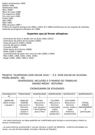 Saltos ornamentais 1904
Softbol 1996
Taekwondo 2000
Tênis 1896*
Tênis de mesa 1988
Tiro esportivo 1896
Tiro com arco 1900
Triatlo 2000
Vela 1900
Vôlei 1964
Vôlei de praia 1996 *
O Tênis foi esporte olímpico de 1896 a 1924. Em 1968 transformou-se em esporte de exibição,
voltando ao programa olímpico em 1988.
Esportes que já foram olímpicos
. Arremesso de disco e dardo com as duas mãos (1912)
. Arremesso de pedra de 6,4 quilos (1904)
. Cabo-de-guerra (1900 a 1920)
. Corrida de barcos (1908)
. Críquete (1900)
. Doze Horas de Ciclismo (1896)
. Golfe (1900 e 1904)
. Levantamento de peso com uma só mão (1896 a 1904)
. Pólo (1900, 1908, 1920, 1924, 1936)
. Rúgbi (1900, 1908, 1920 e 1924)
PROJETO "OLIMPÍADAS DOM OSCAR 2016 '' - E.E. DOM OSCAR DE OLIVEIRA -
PEDRA BONITA - MG
DIVERSIDADE, INCLUSÃO E O MUNDO DO TRABALHO
ENSINO MÉDIO - NOTURNO
CRONOGRAMA DE ATIVIDADES
SEGUNDA(27/0
6)
TERÇA(28/06) QUARTA(29/06
)
QUINTA(30/06) SEXTA(01/07) QUARTA(06/07)
ABERTURA
VÔLEI (misto)
( equipes )
CABO-DE-
GUERRA
masculino e
feminino
( equipes,
duplas e
individual )
FUTSAL
Masculino e
feminino
( por equipes )
* eliminatórias
para a final
CICLISMO
Masculino e
feminino
( velocidade,
média
distância,
obstáculos )
ATLETISMO
Masculino e
feminino
(curta, média e
longa
distância,
revezamento)
FUTSAL
(FINAIS)
ENCERRAMENT
O
(premiação)
- em casos eventuais, as datas poderão ser modificadas pela direção e comunicadas a todos os
alunos e professores;
- as aulas teóricas acontecerão 1 vez por semana, a partir de 04/04/16, conforme atividades em
anexo, na aula de Diversidade, Inclusão e Mundo do Trabalho;
 