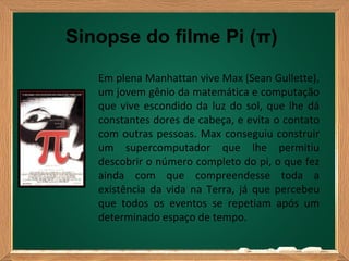 Sinopse do filme Pi (π)
   Em plena Manhattan vive Max (Sean Gullette),
   um jovem gênio da matemática e computação
   que vive escondido da luz do sol, que lhe dá
   constantes dores de cabeça, e evita o contato
   com outras pessoas. Max conseguiu construir
   um supercomputador que lhe permitiu
   descobrir o número completo do pi, o que fez
   ainda com que compreendesse toda a
   existência da vida na Terra, já que percebeu
   que todos os eventos se repetiam após um
   determinado espaço de tempo.
 