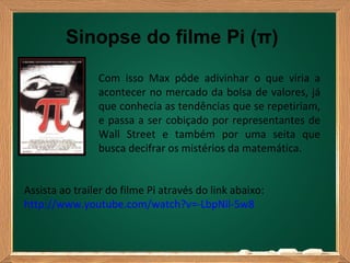 Sinopse do filme Pi (π)
                Com isso Max pôde adivinhar o que viria a
                acontecer no mercado da bolsa de valores, já
                que conhecia as tendências que se repetiriam,
                e passa a ser cobiçado por representantes de
                Wall Street e também por uma seita que
                busca decifrar os mistérios da matemática.


Assista ao trailer do filme Pi através do link abaixo:
http://www.youtube.com/watch?v=-LbpNil-5w8
 