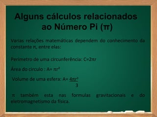 Alguns cálculos relacionados
       ao Número Pi (π)
Varias relações matemáticas dependem do conhecimento da
constante π, entre elas:

Perímetro de uma circunferência: C=2πr
Área do circulo : A= πr²
Volume de uma esfera: A= 4πr3
                           3
π também esta nas formulas           gravitacionais   e   do
eletromagnetismo da física.
 