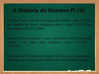 A História do Número Pi (π)
A "busca" pelo valor de pi chegou até à China, onde Liu Hui,
um copiador de livros, conseguiu obter o valor 3,14159 com
um polígono de 3.072 lados.


Mas só no final do século V que o matemático Tsu Ch'ung-chih
chegou a um valor mais complexo: entre 3,1415926 e
3,1415927.


Hoje em dia é relativamente mais fácil, com os computadores
modernos que calculam até milhões de casas decimais para pi.
 