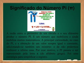 Significado do Número Pi (π)




A razão entre o perímetro de um círculo e o seu diâmetro
produz o número PI. E um número que mobilizou e ainda
mobiliza muitos matemáticos. A principal curiosidade, no caso
do PI, e a obtenção de um valor sempre igual e constante,
adicionando-se também um mistério: o de não podermos
conhecer a ultima casa. Por esse motivo, o PI passou a ser
representado pela letra π (do alfabeto grego). Foi uma
estratégia para simplificar o registro.
 