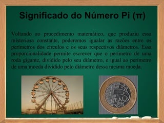 Significado do Número Pi (π)
Voltando ao procedimento matemático, que produziu essa
misteriosa constante, poderemos igualar as razões entre os
perímetros dos círculos e os seus respectivos diâmetros. Essa
proporcionalidade permite escrever que o perímetro de uma
roda gigante, dividido pelo seu diâmetro, e igual ao perímetro
de uma moeda dividido pelo diâmetro dessa mesma moeda.
 