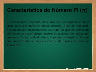 Característica do Número Pi (π)

Pi é um número irracional, isto é, não pode ser expresso como a
razão entre dois números inteiros naturais. Além de irracional,
Pi é um número transcendente, isso significa que não existe um
polinômio com coeficientes inteiros ou racionais do qual p seja
uma raiz. Como resultado disso, é impossível exprimir Pi com
um número finito de números inteiros, de frações racionais ou
suas raízes.
 