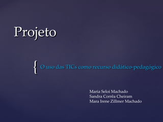 Projeto

   {   O uso das TICs como recurso didático-pedagógico



                          Maria Seloi Machado
                          Sandra Corrêa Cheiram
                          Mara Irene Zillmer Machado
 