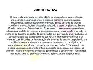 JUSTIFICATIVA: O ensino da geometria tem sido objeto de discussões e controvérsias, merecendo, nos últimos anos, a atenção marcante de matemáticos, educadores, pesquisadores e estudiosos. Sendo assunto de grande importância na escola, tem ainda sido relegado a segundo plano no Ensino Fundamental e no Ensino Médio.  É necessário que sejam empreendidos esforços no sentido de resgatar o espaço da geometria na escola e investir na melhoria do trabalho docente.  O computador tem provocado uma revolução na educação pela sua capacidade de despertar o interesse dos alunos e as inúmeras possibilidades de implantação de técnicas de ensino, propiciando um ambiente de aprendizagem onde o aluno interage com os objetos de aprendizagem, construindo assim o seu conhecimento. O Tangram é  um quebra-cabeça chinês, muito antigo, composto de apenas sete peças que permite  explorar diversos  conceitos geométricos e desenvolver  habilidades imprescindíveis ao processo de ensino aprendizagem da geometria.  