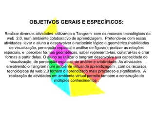 OBJETIVOS GERAIS E ESPECÍFICOS: Realizar diversas atividades  utilizando o Tangram  com os recursos tecnológicos da web  2.0, num ambiente colaborativo de aprendizagem.  Pretende-se com essas atividades  levar o aluno a desenvolver o raciocínio lógico e geométrico (habilidades de visualização, percepção espacial e análise de figuras); praticar as relações espaciais, e  perceber formas geométricas, saber representá-las, construí-las e criar formas a partir delas. O aluno ao utilizar o tangram desenvolve sua capacidade de visualização, de percepção espacial, de análise e criatividade. As atividades  envolvendo o Tangram num ambiente virtual de aprendizagem , com os recursos tecnológicos da web 2.0 tornam o aprendizado mais prazeroso e significativo.  A realização de atividades em ambiente virtual permite também a construção de múltiplos conhecimentos . 