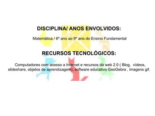 DISCIPLINA/ ANOS ENVOLVIDOS: Matemática / 6º ano ao 9º ano do Ensino Fundamental RECURSOS TECNOLÓGICOS: Computadores com acesso a Internet e recursos da web 2.0 ( Blog,  vídeos, slideshare, objetos de aprendizagem), software educativo GeoGebra , imagens gif. 