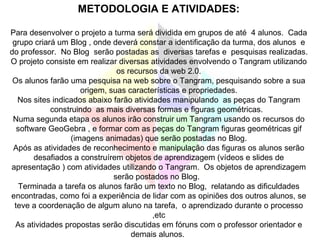 METODOLOGIA E ATIVIDADES: Para desenvolver o projeto a turma será dividida em grupos de até  4 alunos.  Cada grupo criará um Blog , onde deverá constar a identificação da turma, dos alunos  e do professor.  No Blog  serão postadas as  diversas tarefas e  pesquisas realizadas. O projeto consiste em realizar diversas atividades envolvendo o Tangram utilizando os recursos da web 2.0. Os alunos farão uma pesquisa na web sobre o Tangram, pesquisando sobre a sua origem, suas características e propriedades. Nos sites indicados abaixo farão atividades manipulando  as peças do Tangram construindo  as mais diversas formas e figuras geométricas.  Numa segunda etapa os alunos irão construir um Tangram usando os recursos do software GeoGebra , e formar com as peças do Tangram figuras geométricas gif (imagens animadas) que serão postadas no Blog. Após as atividades de reconhecimento e manipulação das figuras os alunos serão desafiados a construírem objetos de aprendizagem (vídeos e slides de apresentação ) com atividades utilizando o Tangram.  Os objetos de aprendizagem serão postados no Blog.  Terminada a tarefa os alunos farão um texto no Blog,  relatando as dificuldades encontradas, como foi a experiência de lidar com as opiniões dos outros alunos, se teve a coordenação de algum aluno na tarefa,  o aprendizado durante o processo ,etc As atividades propostas serão discutidas em fóruns com o professor orientador e demais alunos.  