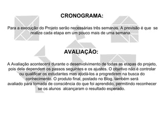 CRONOGRAMA: Para a execução do Projeto serão necessárias três semanas. A previsão é que  se realize cada etapa em um pouco mais de uma semana.  AVALIAÇÃO:  A Avaliação acontecerá durante o desenvolvimento de todas as etapas do projeto, pois dela dependem os passos seguintes e os ajustes. O objetivo não é controlar ou qualificar os estudantes mas ajudá-los a progredirem na busca do conhecimento. O produto final, postado no Blog, também será avaliado para tomada de consciência do que foi aprendido, permitindo reconhecer se os alunos  alcançaram o resultado esperado.  