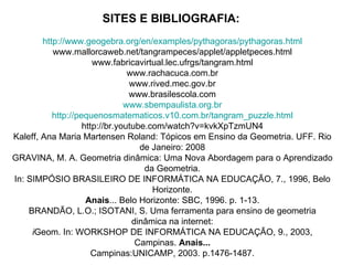 SITES E BIBLIOGRAFIA:   http://www.geogebra.org/en/examples/pythagoras/pythagoras.html www.mallorcaweb.net/tangrampeces/applet/appletpeces.html www.fabricavirtual.lec.ufrgs/tangram.html www.rachacuca.com.br www.rived.mec.gov.br www.brasilescola.com www.sbempaulista.org.br http://pequenosmatematicos.v10.com.br/tangram_puzzle.html http://br.youtube.com/watch?v=kvkXpTzmUN4 Kaleff, Ana Maria Martensen Roland: Tópicos em Ensino da Geometria. UFF. Rio de Janeiro: 2008 GRAVINA, M. A. Geometria dinâmica: Uma Nova Abordagem para o Aprendizado da Geometria. In: SIMPÓSIO BRASILEIRO DE INFORMÁTICA NA EDUCAÇÃO, 7., 1996, Belo Horizonte. Anais ... Belo Horizonte: SBC, 1996. p. 1-13. BRANDÃO, L.O.; ISOTANI, S. Uma ferramenta para ensino de geometria dinâmica na internet: i Geom. In: WORKSHOP DE INFORMÁTICA NA EDUCAÇÃO, 9., 2003, Campinas.  Anais... Campinas:UNICAMP, 2003. p.1476-1487. 