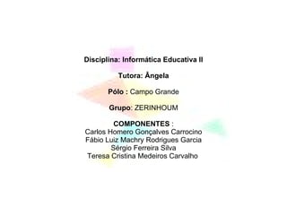 Disciplina: Informática Educativa II Tutora: Ângela Pólo :  Campo Grande Grupo : ZERINHOUM COMPONENTES  : Carlos Homero Gonçalves Carrocino Fábio Luiz Machry Rodrigues Garcia Sérgio Ferreira Silva Teresa Cristina Medeiros Carvalho  