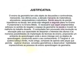 JUSTIFICATIVA: O ensino da geometria tem sido objeto de discussões e controvérsias, merecendo, nos últimos anos, a atenção marcante de matemáticos, educadores, pesquisadores e estudiosos. Sendo assunto de grande importância na escola, tem ainda sido relegado a segundo plano no Ensino Fundamental e no Ensino Médio.  É necessário que sejam empreendidos esforços no sentido de resgatar o espaço da geometria na escola e investir na melhoria do trabalho docente.  O computador tem provocado uma revolução na educação pela sua capacidade de despertar o interesse dos alunos e as inúmeras possibilidades de implantação de técnicas de ensino, propiciando um ambiente de aprendizagem onde o aluno interage com os objetos de aprendizagem, construindo assim o seu conhecimento. O Tangram é  um quebra-cabeça chinês, muito antigo, composto de apenas sete peças que permite  explorar diversos  conceitos geométricos e desenvolver  habilidades imprescindíveis ao processo de ensino aprendizagem da geometria.  