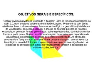 OBJETIVOS GERAIS E ESPECÍFICOS: Realizar diversas atividades  utilizando o Tangram  com os recursos tecnológicos da web  2.0, num ambiente colaborativo de aprendizagem.  Pretende-se com essas atividades  levar o aluno a desenvolver o raciocínio lógico e geométrico (habilidades de visualização, percepção espacial e análise de figuras); praticar as relações espaciais, e  perceber formas geométricas, saber representá-las, construí-las e criar formas a partir delas. O aluno ao utilizar o tangram desenvolve sua capacidade de visualização, de percepção espacial, de análise e criatividade. As atividades  envolvendo o Tangram num ambiente virtual de aprendizagem , com os recursos tecnológicos da web 2.0 tornam o aprendizado mais prazeroso e significativo.  A realização de atividades em ambiente virtual permite também a construção de múltiplos conhecimentos . 