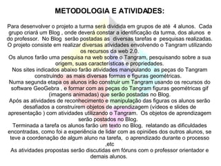 METODOLOGIA E ATIVIDADES: Para desenvolver o projeto a turma será dividida em grupos de até  4 alunos.  Cada grupo criará um Blog , onde deverá constar a identificação da turma, dos alunos  e do professor.  No Blog  serão postadas as  diversas tarefas e  pesquisas realizadas. O projeto consiste em realizar diversas atividades envolvendo o Tangram utilizando os recursos da web 2.0. Os alunos farão uma pesquisa na web sobre o Tangram, pesquisando sobre a sua origem, suas características e propriedades. Nos sites indicados abaixo farão atividades manipulando  as peças do Tangram construindo  as mais diversas formas e figuras geométricas.  Numa segunda etapa os alunos irão construir um Tangram usando os recursos do software GeoGebra , e formar com as peças do Tangram figuras geométricas gif (imagens animadas) que serão postadas no Blog. Após as atividades de reconhecimento e manipulação das figuras os alunos serão desafiados a construírem objetos de aprendizagem (vídeos e slides de apresentação ) com atividades utilizando o Tangram.  Os objetos de aprendizagem serão postados no Blog.  Terminada a tarefa os alunos farão um texto no Blog,  relatando as dificuldades encontradas, como foi a experiência de lidar com as opiniões dos outros alunos, se teve a coordenação de algum aluno na tarefa,  o aprendizado durante o processo ,etc As atividades propostas serão discutidas em fóruns com o professor orientador e demais alunos.  