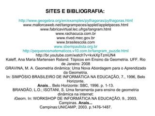 SITES E BIBLIOGRAFIA:   http://www.geogebra.org/en/examples/pythagoras/pythagoras.html www.mallorcaweb.net/tangrampeces/applet/appletpeces.html www.fabricavirtual.lec.ufrgs/tangram.html www.rachacuca.com.br www.rived.mec.gov.br www.brasilescola.com www.sbempaulista.org.br http://pequenosmatematicos.v10.com.br/tangram_puzzle.html http://br.youtube.com/watch?v=kvkXpTzmUN4 Kaleff, Ana Maria Martensen Roland: Tópicos em Ensino da Geometria. UFF. Rio de Janeiro: 2008 GRAVINA, M. A. Geometria dinâmica: Uma Nova Abordagem para o Aprendizado da Geometria. In: SIMPÓSIO BRASILEIRO DE INFORMÁTICA NA EDUCAÇÃO, 7., 1996, Belo Horizonte. Anais ... Belo Horizonte: SBC, 1996. p. 1-13. BRANDÃO, L.O.; ISOTANI, S. Uma ferramenta para ensino de geometria dinâmica na internet: i Geom. In: WORKSHOP DE INFORMÁTICA NA EDUCAÇÃO, 9., 2003, Campinas.  Anais... Campinas:UNICAMP, 2003. p.1476-1487. 