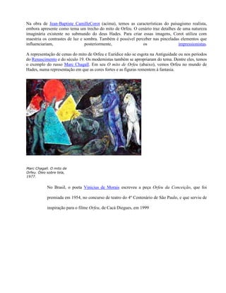 Na obra de Jean-Baptiste CamilleCorot (acima), temos as características do paisagismo realista,
embora apresente como tema um trecho do mito de Orfeu. O cenário traz detalhes de uma natureza
imaginária existente no submundo do deus Hades. Para criar essas imagens, Corot utiliza com
maestria os contrastes de luz e sombra. Também é possível perceber nas pinceladas elementos que
influenciariam,                 posteriormente,               os                 impressionistas.

A representação de cenas do mito de Orfeu e Eurídice não se esgota na Antiguidade ou nos períodos
do Renascimento e do século 19. Os modernistas também se apropriaram do tema. Dentre eles, temos
o exemplo do russo Marc Chagall. Em seu O mito de Orfeu (abaixo), vemos Orfeu no mundo de
Hades, numa representação em que as cores fortes e as figuras rementem à fantasia.




Marc Chagall. O mito de
Orfeu. Óleo sobre tela,
1977.


           No Brasil, o poeta Vinicius de Morais escreveu a peça Orfeu da Conceição, que foi

           premiada em 1954, no concurso de teatro do 4º Centenário de São Paulo, e que serviu de

           inspiração para o filme Orfeu, de Cacá Diegues, em 1999
 