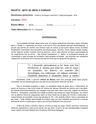PROJETO: MITO DE ORFEU E EURÍDICE

DISCIPLINAS    ENVOLVIDAS: História, Sociologia, Literatura / Língua portuguesa, Arte.


CONTEÚDO: ?????

ENSINO MÉDIO         - séries:............................... (turmas: ................................................... )

TEMPO NECESSÁRIO:3ºe ??? bimestres.


                                                      JUSTIFICATIVAS:


        Em sociedades letradas, desde muito cedo, as crianças demonstram interesse e fazem reflexões
sobre a função e o significado da leitura e da escrita. Para que possam escrever autonomamente, é
preciso que entrem em contato com diversos tipos de textos já nas quatro séries iniciais do Ensino
Fundamental. O professor deve apresentar aos alunos poesias, receitas, contos, fábulas, lendas, dramas,
cartas, anúncios, jornais, revistas, livros em geral etc., isto é, deve oferecer ao aluno a oportunidade de
ter experiências com as letras.        Nos Ensinos Fundamental e Médio, os professores deverão dar
continuidade a esse processo de letramento oportunizando atividades que permitam aos estudantes
conhecerem as obras de arte e autores diversos de forma que se apropriem dos gêneros.



                      “(...) Quando aprendemos a ler bem, não há
                      fronteiras. A pessoa que sabe ler, não só viaja
                      no passado, no futuro, no mundo da
                      tecnologia, na natureza, no espaço extremo.
                      Também descobre o caminho para a parte
                      mais íntima do coração humano e passa a
        Escolhemos, então, o escritor Vinícius de Moraes como foco principal desse nosso projeto,
                      conhecer-se melhor e a conhecer melhor o
coincidindo com as comemorações dos cem anos de seu nascimento neste ano de 2013.
                      outro.”
        Com as atividades propostas a seguir, os estudantes darão um incentivar o
                              Richard Bamberger, Como passo para o conhecimento do
mundo da literatura e das artes través de Vinícius der Moraes. hábito em contato com o seu gênio,
                                                               Entrarão da leitura
perceberão diferentes elementos que compõem a sua obra, bem como o seu estilo, singular na literatura
brasileira. Certamente, avançarão com relação ao domínio das normas da Língua Portuguesa, no contato
com os gêneros literários, pesquisando sobre os fatos históricos da época de Vinícius e conhecendo o
comportamento da sociedade carioca das décadas de 50 e 60, poderão refletir sobre a Sociedade em
que vivem. Terão também oportunidade de produzir algo com uma finalidade sociocultural e vivenciar
práticas de leitura e o gosto para o teatro que ocorre normalmente fora da escola.

       O Mito de Orfeu e Eurídice inspirou artistas ao longo do tempo. Poetas, pintores e escultores
tentaram representá-lo, cada um de acordo com seu estilo. A partir de tais representações, é possível
tomar contato com essa fabulosa obra através de diferentes linguagens.
 