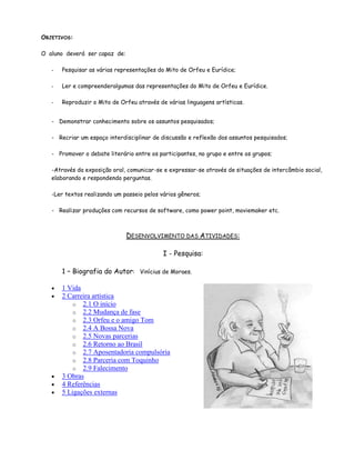 OBJETIVOS:

O aluno deverá ser capaz de:

   -   Pesquisar as várias representações do Mito de Orfeu e Eurídice;

   -   Ler e compreenderalgumas das representações do Mito de Orfeu e Eurídice.

   -   Reproduzir o Mito de Orfeu através de várias linguagens artísticas.


   - Demonstrar conhecimento sobre os assuntos pesquisados;

   - Recriar um espaço interdisciplinar de discussão e reflexão dos assuntos pesquisados;

   - Promover o debate literário entre os participantes, no grupo e entre os grupos;

   -Através da exposição oral, comunicar-se e expressar-se através de situações de intercâmbio social,
   elaborando e respondendo perguntas.

   -Ler textos realizando um passeio pelos vários gêneros;

   - Realizar produções com recursos de software, como power point, moviemaker etc.



                               DESENVOLVIMENTO DAS ATIVIDADES:

                                            I - Pesquisa:

       1 – Biografia do Autor: Vinícius de Moraes.

       1 Vida
       2 Carreira artística
           o 2.1 O início
           o 2.2 Mudança de fase
           o 2.3 Orfeu e o amigo Tom
           o 2.4 A Bossa Nova
           o 2.5 Novas parcerias
           o 2.6 Retorno ao Brasil
           o 2.7 Aposentadoria compulsória
           o 2.8 Parceria com Toquinho
           o 2.9 Falecimento
       3 Obras
       4 Referências
       5 Ligações externas
 