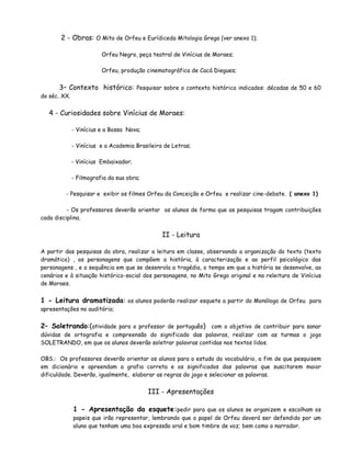 2 - Obras: O Mito de Orfeu e Eurídiceda Mitologia Grega (ver anexo 1);

                         Orfeu Negro, peça teatral de Vinícius de Moraes;

                         Orfeu, produção cinematográfica de Cacá Diegues;


      3– Contexto histórico: Pesquisar sobre o contexto histórico indicados: décadas de 50 e 60
do séc. XX.


   4 - Curiosidades sobre Vinícius de Moraes:

              - Vinícius e a Bossa Nova;

              - Vinícius e a Academia Brasileira de Letras;

              - Vinícius Embaixador;

              - Filmografia da sua obra;

         - Pesquisar e exibir os filmes Orfeu da Conceição e Orfeu e realizar cine-debate. ( anexo 1)

          - Os professores deverão orientar os alunos de forma que as pesquisas tragam contribuições
cada disciplina.


                                                II - Leitura

A partir das pesquisas da obra, realizar a leitura em classe, observando a organização do texto (texto
dramático) , os personagens que compõem a história, à caracterização e ao perfil psicológico das
personagens , e a sequência em que se desenrola a tragédia, o tempo em que a história se desenvolve, ao
cenários e à situação histórico-social dos personagens, no Mito Grego original e na releitura de Vinícius
de Moraes.


1 - Leitura dramatizada: os alunos poderão realizar esquete a partir do Monólogo de Orfeu para
apresentações no auditório;


2– Soletrando:(atividade para o professor de português) com o objetivo de contribuir para sanar
dúvidas de ortografia e compreensão do significado das palavras, realizar com as turmas o jogo
SOLETRANDO, em que os alunos deverão soletrar palavras contidas nos textos lidos.

OBS.: Os professores deverão orientar os alunos para o estudo do vocabulário, a fim de que pesquisem
em dicionário e apreendam a grafia correta e os significados das palavras que suscitarem maior
dificuldade. Deverão, igualmente, elaborar as regras do jogo e selecionar as palavras.


                                           III - Apresentações

              1 - Apresentação da esquete:pedir para que os alunos se organizem e escolham os
              papeis que irão representar, lembrando que o papel de Orfeu deverá ser defendido por um
              aluno que tenham uma boa expressão oral e bom timbre de voz; bem como o narrador.
 