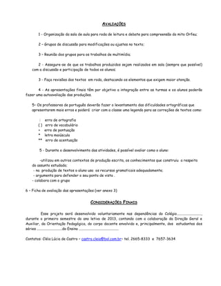 AVALIAÇÕES

        1 - Organização da sala de aula para roda de leitura e debate para compreensão do mito Orfeu;

        2 – Grupos de discussão para modificações ou ajustes no texto;

        3 – Reunião dos grupos para os trabalhos de multimídia;

       2 - Assegure-se de que os trabalhos produzidos sejam realizados em sala (sempre que possível)
    com a discussão e participação de todos os alunos;

        3 - Faça revisões dos textos em roda, destacando os elementos que exigem maior atenção.

       4 - As apresentações finais têm por objetivo a integração entre as turmas e os alunos poderão
fazer uma autoavaliação das produções.

    5– Os professores de português deverão fazer o levantamento das dificuldades ortográficas que
    apresentarem mais erros e poderá criar com a classe uma legenda para as correções de textos como:

         :   erro de ortografia
        ()    erro de vocabulário
        +    erro de pontuação
        *    letra maiúscula
        **    erro de acentuação

        5 - Durante o desenvolvimento das atividades, é possível avaliar como o aluno:

         -utilizou em outros contextos de produção escrita, os conhecimentos que construiu a respeito
    do assunto estudado;
     - na produção de textos o aluno usa os recursos gramaticais adequadamente;
     - argumenta para defender o seu ponto de vista .
    - colabora com o grupo

6 – Ficha de avaliação das apresentações (ver anexo 3)


                                         CONSIDERAÇÕES FINAIS

           Esse projeto será desenvolvido voluntariamente nas dependências do Colégio...........................,
durante o primeiro semestre do ano letivo de 2013, contando com a colaboração da Direção Geral e
Auxiliar, da Orientação Pedagógica, do corpo docente envolvido e, principalmente, dos estudantes das
séries ............................do Ensino ............................................

Contatos: Cléia Lúcia de Castro – castro.cleia@bol.com.br– tel. 2665-8333 e 7657-3634
 