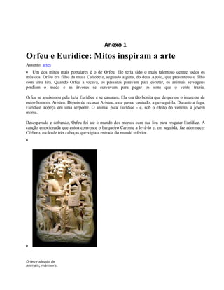 Anexo 1
Orfeu e Eurídice: Mitos inspiram a arte
Assunto: artes
   Um dos mitos mais populares é o de Orfeu. Ele teria sido o mais talentoso dentre todos os
músicos. Orfeu era filho da musa Calíope e, segundo alguns, do deus Apolo, que presenteou o filho
com uma lira. Quando Orfeu a tocava, os pássaros paravam para escutar, os animais selvagens
perdiam o medo e as árvores se curvavam para pegar os sons que o vento trazia.

Orfeu se apaixonou pela bela Eurídice e se casaram. Ela era tão bonita que despertou o interesse de
outro homem, Aristeu. Depois de recusar Aristeu, este passa, contudo, a persegui-la. Durante a fuga,
Eurídice tropeça em uma serpente. O animal pica Eurídice - e, sob o efeito do veneno, a jovem
morre.

Desesperado e sofrendo, Orfeu foi até o mundo dos mortos com sua lira para resgatar Eurídice. A
canção emocionada que entoa convence o barqueiro Caronte a levá-lo e, em seguida, faz adormecer
Cérbero, o cão de três cabeças que vigia a entrada do mundo inferior.




Orfeu rodeado de
animais, mármore.
 
