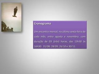 Cronograma
 
Um encontro mensal, na última sexta-feira de
cada mês, entre agosto e novembro, com
duração de 03 (três) horas, das 13h30 às
16h30: 31/08; 28/09; 26/10 e 30/11.
 