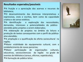 Resultados esperados/possíveis
A fruição e a apreciação dos acervos e recursos da
biblioteca;
O desenvolvimento das destrezas interpretativas e
expressivas, orais e escritas, bem como da capacidade
criativa e do senso estético;
A identificação        e exploração das necessidades,
demandas, interesses e potencialidades do público
atendido pelos projetos a serem elaborados;
A elaboração de projetos no âmbito da leitura e
produção de textos consequentes com o perfil do público-
alvo atendido;
A ampliação e a qualificação da oferta sociocultural na
região;
Maior visibilidade do equipamento cultural, com o
estabelecimento de novas parcerias;
Maior participação de organizações culturais,
educativas, sociossistenciais da região na grade de
eventos da biblioteca (saraus, oficinas, espetáculos);
A formação de público leitor.
 