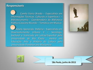 Responsáveis

            Camila Vieira Braido – Especialista em
   Informações Técnicas, Culturais e Esportivas I –
   Biblioteconomia - Coordenadora da Biblioteca
   Pública Cassiano Ricardo – Temática em Música;

       Rosely Aparecida Daltério – Especialista em
   Desenvolvimento Urbano II – Socióloga,
   bacharel e licenciada em Letras/Espanhol pela
   Universidade de São Paulo;         mestre em
   Educação, Arte e História da Cultura pela
   Universidade Presbiteriana Mackenzie.




                                         São Paulo, junho de 2012
 