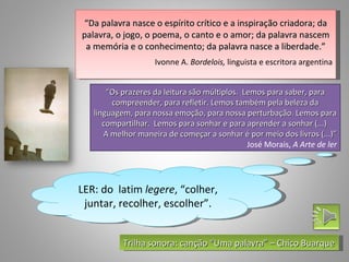 “Da palavra nasce o espírito crítico e a inspiração criadora; da
palavra, o jogo, o poema, o canto e o amor; da palavra nascem
 a memória e o conhecimento; da palavra nasce a liberdade.”
                    Ivonne A. Bordelois, linguista e escritora argentina


       “Os prazeres da leitura são múltiplos. Lemos para saber, para
        compreender, para refletir. Lemos também pela beleza da
   linguagem, para nossa emoção, para nossa perturbação. Lemos para
      compartilhar. Lemos para sonhar e para aprender a sonhar (...)
      A melhor maneira de começar a sonhar é por meio dos livros (...)”
                                               José Morais, A Arte de ler




LER: do latim legere, “colher,
 juntar, recolher, escolher”.


           Trilha sonora: canção “Uma palavra” – Chico Buarque
 