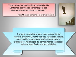 “Todos somos narradores de nossa própria vida.
  Sonhamos, escrevemos e criamos para isso,
   para tentar tocar na beleza do mundo...”

           Rosa Montero, jornalista e escritora espanhola




          O projeto se configura, pois, como um convite ao
      exercício e desenvolvimento de nossa capacidade criativa,
         senso estético e expressão, mediante o estímulo à
      exploração e mobilização de conhecimentos, interesses,
               saberes, experiências e potencialidades.
 