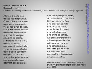 Poema "Aula de leitura"




                                                                                                    Página acessada em 08/06/2012
                                                                                                    http://tudosobreleitura.blogspot.com.br/2011/02/poema-aula-de-leitura.html
Ricardo Azevedo
Escritor e ilustrador paulista nascido em 1949, é autor de mais cem livros para crianças e jovens

A leitura é muito mais                               e no tom que sopra o vento,
do que decifrar palavras.                            se corre o barco ou vai lento;
Quem quiser parar pra ver                            também na cor da fruta,
pode até se surpreender:                             e no cheiro da comida,
vai ler nas folhas do chão,                          e no ronco do motor,
se é outono ou se é verão;                           e nos dentes do cavalo,
nas ondas soltas do mar,                             e na pele da pessoa,
se é hora de navegar;                                e no brilho do sorriso,
e no jeito da pessoa,                                vai ler nas nuvens do céu,
se trabalha ou se é à-toa;                           vai ler na palma da mão,
na cara do lutador,                                  vai ler até nas estrelas
quando está sentindo dor;                            e no som do coração.
vai ler na casa de alguém                            Uma arte que dá medo
o gosto que o dono tem;                              é a de ler um olhar,
e no pêlo do cachorro,                               pois os olhos têm segredos
se é melhor gritar socorro;                          difíceis de decifrar.
e na cinza da fumaça,
o tamanho da desgraça;                               Poema extraído do livro: AZEVEDO, Ricardo.
                                                     Dezenove poemas desengonçados. São Paulo:
                                                     Ática,1999.
 