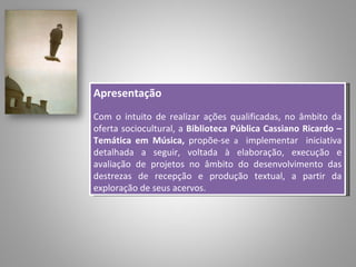 Apresentação
 
Com o intuito de realizar ações qualificadas, no âmbito da
oferta sociocultural, a Biblioteca Pública Cassiano Ricardo – 
Temática  em  Música, propõe-se a implementar iniciativa
detalhada a seguir, voltada à elaboração, execução e
avaliação de projetos no âmbito do desenvolvimento das
destrezas de recepção e produção textual, a partir da
exploração de seus acervos.
 