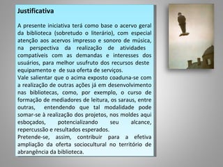 Justificativa
 
A presente iniciativa terá como base o acervo geral
da biblioteca (sobretudo o literário), com especial
atenção aos acervos impresso e sonoro de música,
na perspectiva da realização de atividades
compatíveis com as demandas e interesses dos
usuários, para melhor usufruto dos recursos deste
equipamento e de sua oferta de serviços.
Vale salientar que o acima exposto coaduna-se com
a realização de outras ações já em desenvolvimento
nas bibliotecas, como, por exemplo, o curso de
formação de mediadores de leitura, os saraus, entre
outras, entendendo que tal modalidade pode
somar-se à realização dos projetos, nos moldes aqui
esboçados,      potencializando     seu    alcance,
repercussão e resultados esperados.
Pretende-se, assim, contribuir para a efetiva
ampliação da oferta sociocultural no território de
abrangência da biblioteca.
 