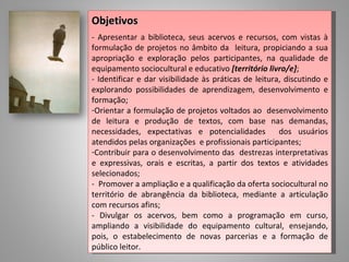 Objetivos
- Apresentar a biblioteca, seus acervos e recursos, com vistas à
formulação de projetos no âmbito da leitura, propiciando a sua
apropriação e exploração pelos participantes, na qualidade de
equipamento sociocultural e educativo [território livro/e];
- Identificar e dar visibilidade às práticas de leitura, discutindo e
explorando possibilidades de aprendizagem, desenvolvimento e
formação;
-Orientar a formulação de projetos voltados ao desenvolvimento
de leitura e produção de textos, com base nas demandas,
necessidades, expectativas e potencialidades           dos usuários
atendidos pelas organizações e profissionais participantes;
-Contribuir para o desenvolvimento das destrezas interpretativas
e expressivas, orais e escritas, a partir dos textos e atividades
selecionados;
- Promover a ampliação e a qualificação da oferta sociocultural no
território de abrangência da biblioteca, mediante a articulação
com recursos afins;
- Divulgar os acervos, bem como a programação em curso,
ampliando a visibilidade do equipamento cultural, ensejando,
pois, o estabelecimento de novas parcerias e a formação de
público leitor.
 