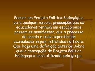 Pensar em Projeto Político Pedagógico para qualquer escola, pressupõe que os educadores tenham um espaço onde possam se manifestar, que o processo da escola e suas experiências acumuladas sejam refletidas no texto. Que haja uma definição anterior sobre qual a concepção de Projeto Político Pedagógico será utilizada pelo grupo. 