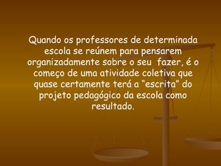 Quando os professores de determinada escola se reúnem para pensarem organizadamente sobre o seu  fazer, é o começo de uma atividade coletiva que quase certamente terá a “escrita” do projeto pedagógico da escola como resultado. 