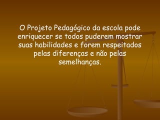 O Projeto Pedagógico da escola pode enriquecer se todos puderem mostrar suas habilidades e forem respeitados pelas diferenças e não pelas semelhanças. 