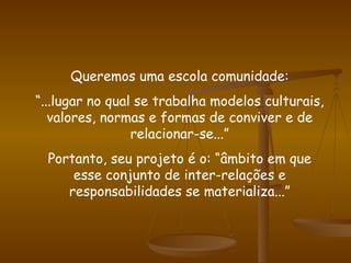 Queremos uma escola comunidade: “ ...lugar no qual se trabalha modelos culturais, valores, normas e formas de conviver e de relacionar-se...” Portanto, seu projeto é o: “âmbito em que esse conjunto de inter-relações e responsabilidades se materializa...” 