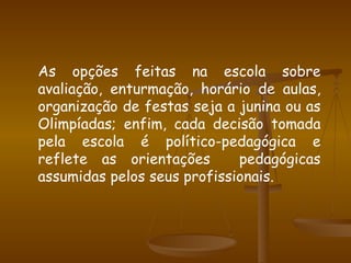 As opções feitas na escola sobre avaliação, enturmação, horário de aulas, organização de festas seja a junina ou as Olimpíadas; enfim, cada decisão tomada pela escola é político-pedagógica e reflete as orientações  pedagógicas assumidas pelos seus profissionais. 