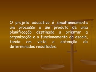 O projeto educativo é simultaneamente um processo e um produto de uma planificação destinada a orientar a organização e o funcionamento da escola, tendo em vista a obtenção de determinados resultados. 