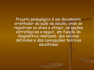 Projeto pedagógico é um documento orientador da ação da escola, onde se registram os alvos a atingir, as opções estratégicas a seguir, em função do diagnóstico realizado, dos valores definidos e das concepções teóricas escolhidas 