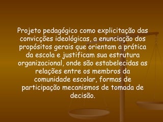 Projeto pedagógico como explicitação das convicções ideológicas, a enunciação dos propósitos gerais que orientam a prática da escola e justificam sua estrutura organizacional, onde são estabelecidas as relações entre os membros da comunidade escolar, formas de participação mecanismos de tomada de decisão. 