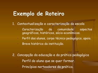 Contextualização e caracterização da escola Caracterização da comunidade: aspectos geográficos, históricos, sócio-econômicos. Perfil dos alunos, corpo técnico pedagógico, apoio. Breve histórico da instituição. Concepção da educação e da prática pedagógica Perfil do aluno que se quer formar. Princípios norteadores da prática. Exemplo de Roteiro 