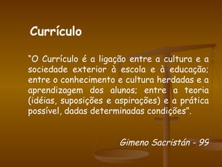 “ O Currículo é a ligação entre a cultura e a sociedade exterior à escola e à educação; entre o conhecimento e cultura herdadas e a aprendizagem dos alunos; entre a teoria (idéias, suposições e aspirações) e a prática possível, dadas determinadas condições”. Gimeno Sacristán - 99 Currículo 