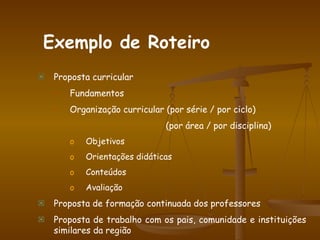 Proposta curricular Fundamentos Organização curricular (por série / por ciclo)   (por área / por disciplina) Objetivos Orientações didáticas Conteúdos Avaliação Proposta de formação continuada dos professores Proposta de trabalho com os pais, comunidade e instituições similares da região Exemplo de Roteiro 