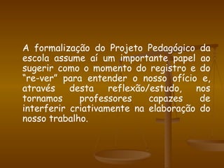 A formalização do Projeto Pedagógico da escola assume aí um importante papel ao sugerir como o momento do registro e do “re-ver” para entender o nosso ofício e, através desta reflexão/estudo, nos tornamos professores capazes de interferir criativamente na elaboração do nosso trabalho. 