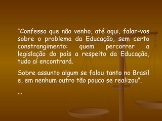 “ Confesso que não venho, até aqui, falar-vos sobre o problema da Educação, sem certo constrangimento: quem percorrer a legislação do país a respeito da Educação, tudo aí encontrará. Sobre assunto algum se falou tanto no Brasil e, em nenhum outro tão pouco se realizou”. ... 
