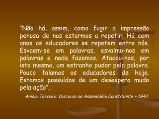 “ Não há, assim, como fugir a impressão penosa de nos estarmos a repetir. Há cem anos os educadores se repetem entre nós. Esvaem-se em palavras, esvaimo-nos em palavras e nada fazemos. Atacou-nos, por isto mesmo, um estranho pudor pela palavra. Pouco falamos os educadores de hoje. Estamos possuídos de um desespero mudo pela ação”. Anísio Teixeira. Discurso na Assembléia Constituinte – 1947 . 
